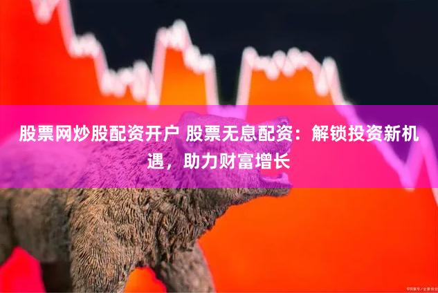 股票网炒股配资开户 股票无息配资：解锁投资新机遇，助力财富增长