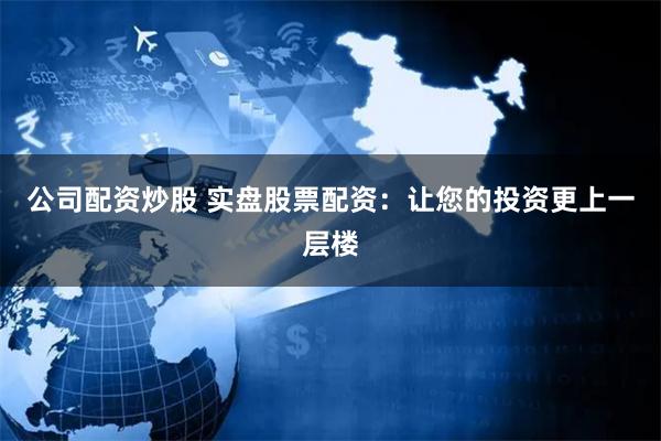 公司配资炒股 实盘股票配资：让您的投资更上一层楼