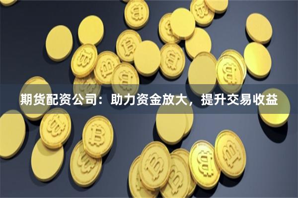 期货配资公司：助力资金放大，提升交易收益