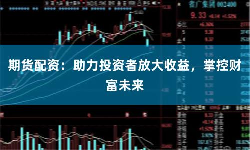 期货配资：助力投资者放大收益，掌控财富未来