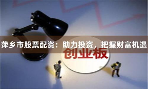 萍乡市股票配资：助力投资，把握财富机遇