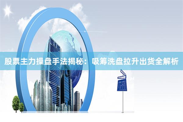 股票主力操盘手法揭秘：吸筹洗盘拉升出货全解析