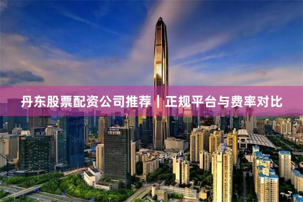 丹东股票配资公司推荐｜正规平台与费率对比